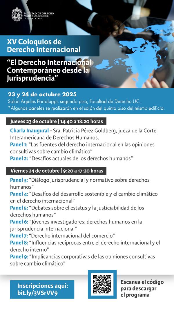 XV COLOQUIOS DE DERECHO INTERNACIONAL "El Derecho Internacional Contemporáneo desde la Jurisprudencia" 23 y 24 de octubre de 2025 Salón Aquiles Portaluppi Facultad de Derecho Pontificia Universidad Católica de Chile Jueves 23 de octubre, 14:40 a 18:20 horas Charla Inaugural - Sra. Patricia Pérez Goldberg, jueza de la Corte Interamericana de Derechos Humanos. Panel 1: “Las fuentes del derecho internacional en las opiniones consultivas sobre cambio climático” Panel 2: “Desafíos actuales de los derechos humanos” Viernes 24 de octubre, 9.20 a 17:20 horas Panel 3: “Diálogo jurisprudencial y normativo sobre derechos humanos” Panel 4: “Desafíos del desarrollo sostenible y el cambio climático en el derecho internacional” Panel 5: “Debates sobre el estatus y la justiciabilidad de los derechos humanos” Panel 6: “Jóvenes investigadores: derechos humanos en la jurisprudencia internacional” Panel 7: “Derecho internacional del comercio” Panel 8: “Influencias recíprocas entre el derecho internacional y el derecho interno” Panel 9: “Implicancias corporativas de las opiniones consultivas sobre cambio climático” Inscripciones: https://forms.office.com/r/6QAsnxjNd9 Programa: https://derecho.uc.cl/images/Programa_XV_Coloquios_de_Derecho_Internacional_v21.pdf