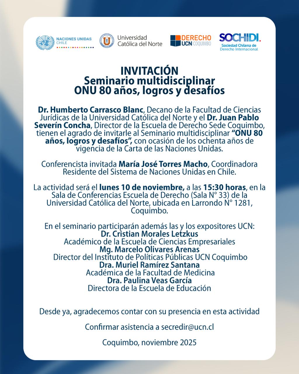 Invitación Seminario Multidisciplinar: ONU 80 años, logros y desafíos. Conferencista invitada María José Torres Macho, Coordinadora Residente, Sistema de Naciones Unidas en Chile. Fecha: lunes 10 de noviembre de 2025, 15:30 horas. Lugar: Sala de Conferencias Escuela de Derecho (Sala Nº33), Universidad Católica del Norte, Larrondo Nº1281, Coquimbo. Expositores UCN: Dr. Cristian Morales Letzkus, Mg. Alberto Olvares Arenas, Dra. Muriel Ramírez Santana, Dra. Paulina Veas García. Confirmar asistencia a secredir@ucn.cl